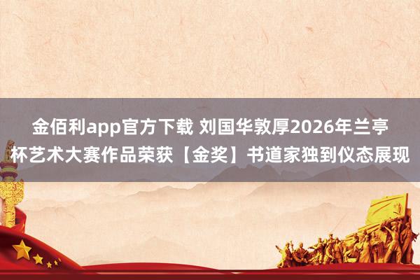 金佰利app官方下载 刘国华敦厚2026年兰亭杯艺术大赛作品荣获【金奖】书道家独到仪态展现