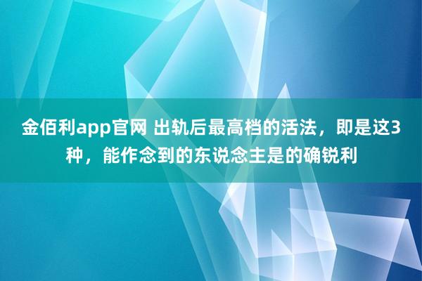 金佰利app官网 出轨后最高档的活法，即是这3种，能作念到的东说念主是的确锐利