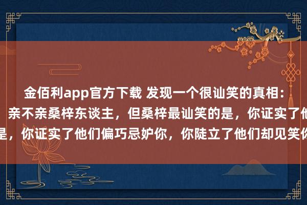 金佰利app官方下载 发现一个很讪笑的真相：好意思不好意思家乡水，亲不亲桑梓东谈主，但桑梓最讪笑的是，你证实了他们偏巧忌妒你，你陡立了他们却见笑你，太心酸了