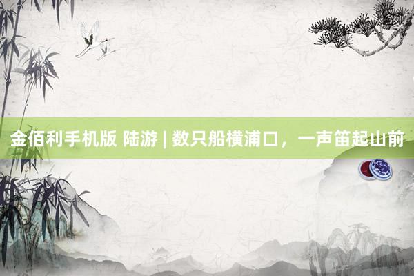 金佰利手机版 陆游 | 数只船横浦口，一声笛起山前