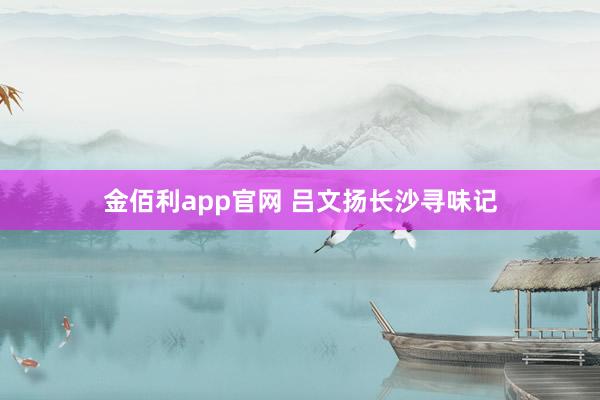 金佰利app官网 吕文扬长沙寻味记