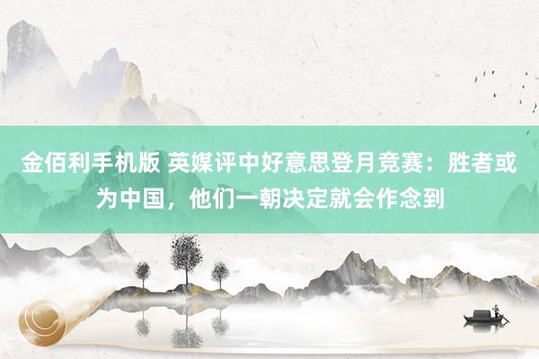 金佰利手机版 英媒评中好意思登月竞赛：胜者或为中国，他们一朝决定就会作念到