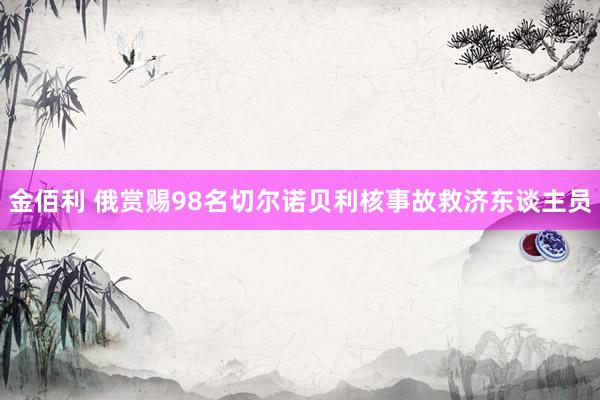 金佰利 俄赏赐98名切尔诺贝利核事故救济东谈主员