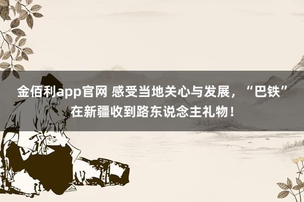 金佰利app官网 感受当地关心与发展，“巴铁”在新疆收到路东说念主礼物！