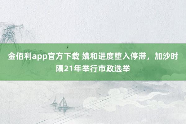金佰利app官方下载 媾和进度堕入停滞，加沙时隔21年举行市政选举
