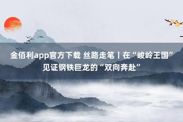 金佰利app官方下载 丝路走笔丨在“峻岭王国”见证钢铁巨龙的“双向奔赴”
