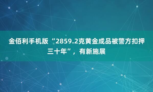 金佰利手机版 “2859.2克黄金成品被警方扣押三十年”，有新施展