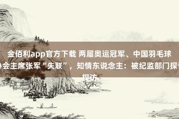 金佰利app官方下载 两届奥运冠军、中国羽毛球协会主席张军“失联”，知情东说念主：被纪监部门探访