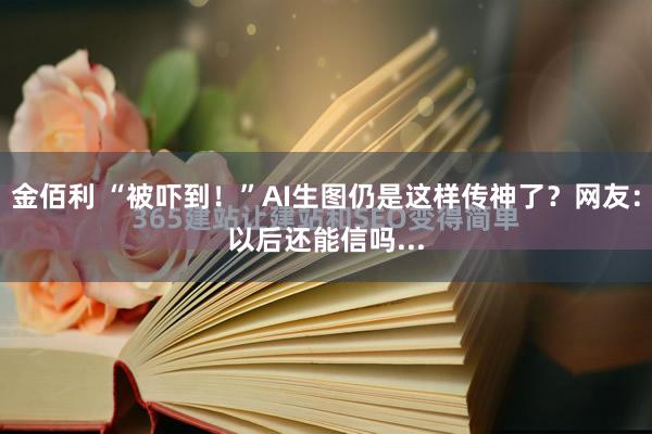 金佰利 “被吓到！”AI生图仍是这样传神了？网友：以后还能信吗...