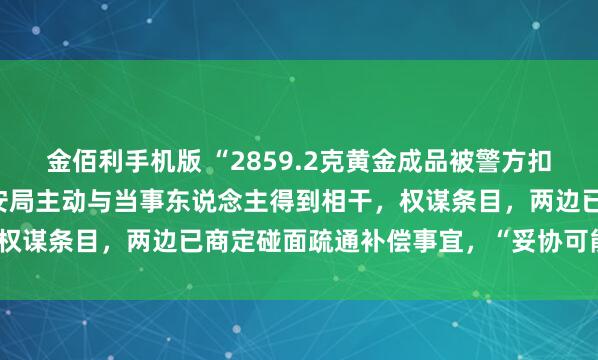 金佰利手机版 “2859.2克黄金成品被警方扣押30年”最新发达：公安局主动与当事东说念主得到相干，权谋条目，两边已商定碰面疏通补偿事宜，“妥协可能性很大”