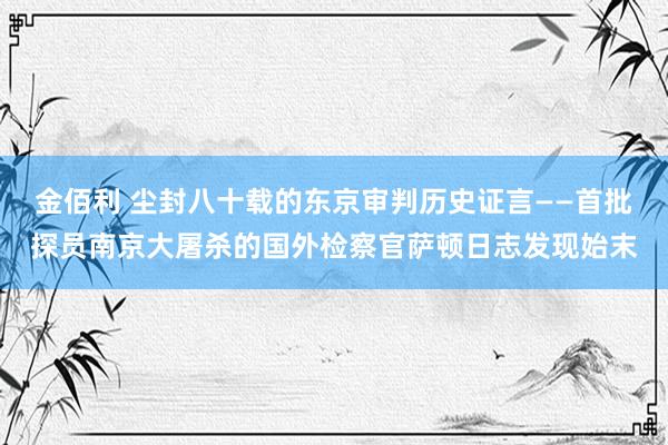 金佰利 尘封八十载的东京审判历史证言——首批探员南京大屠杀的国外检察官萨顿日志发现始末