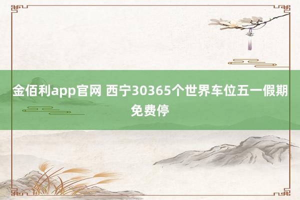 金佰利app官网 西宁30365个世界车位五一假期免费停