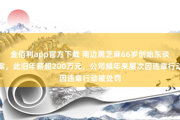 金佰利app官方下载 南边黑芝麻66岁创始东谈主被立案，此旧年薪超200万元，公司频年来屡次因违章行动被处罚
