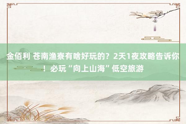 金佰利 苍南渔寮有啥好玩的？2天1夜攻略告诉你！必玩“向上山海”低空旅游