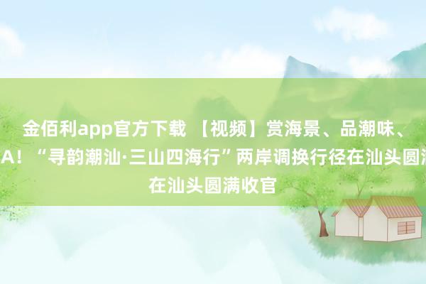 金佰利app官方下载 【视频】赏海景、品潮味、看粤BA！“寻韵潮汕·三山四海行”两岸调换行径在汕头圆满收官