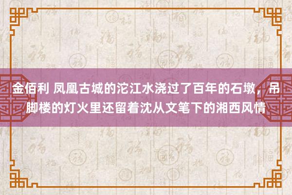 金佰利 凤凰古城的沱江水浇过了百年的石墩，吊脚楼的灯火里还留着沈从文笔下的湘西风情
