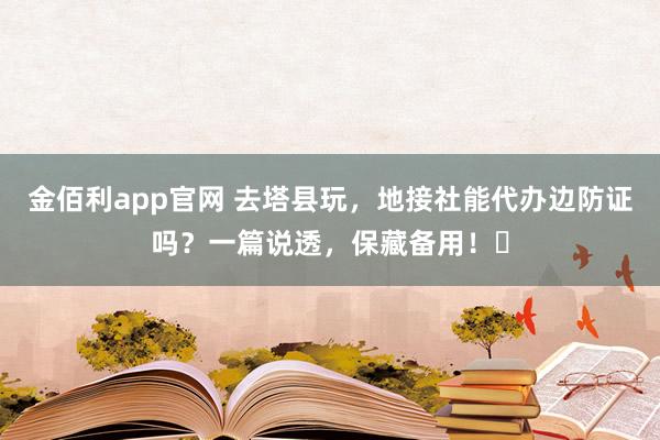 金佰利app官网 去塔县玩，地接社能代办边防证吗？一篇说透，保藏备用！️