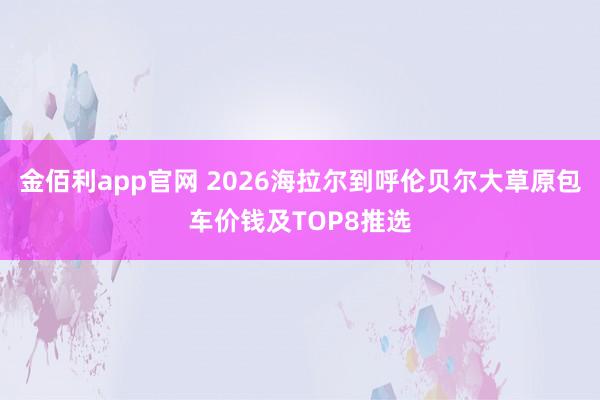 金佰利app官网 2026海拉尔到呼伦贝尔大草原包车价钱及TOP8推选