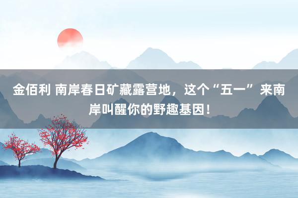 金佰利 南岸春日矿藏露营地，这个“五一” 来南岸叫醒你的野趣基因！