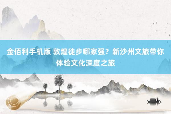 金佰利手机版 敦煌徒步哪家强？新沙州文旅带你体验文化深度之旅