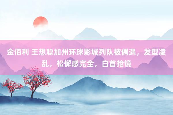 金佰利 王想聪加州环球影城列队被偶遇，发型凌乱，松懈感完全，白首抢镜