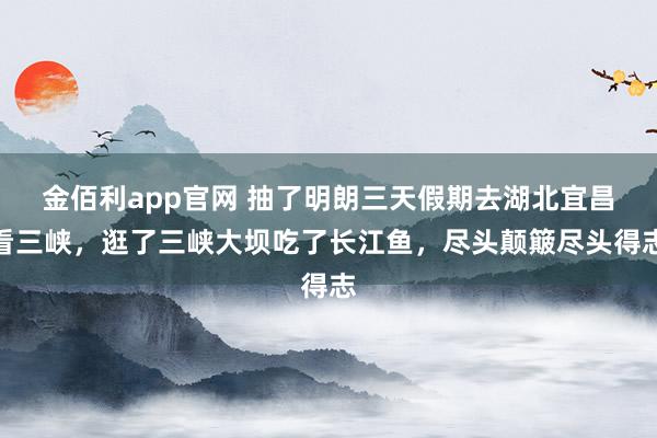 金佰利app官网 抽了明朗三天假期去湖北宜昌看三峡，逛了三峡大坝吃了长江鱼，尽头颠簸尽头得志