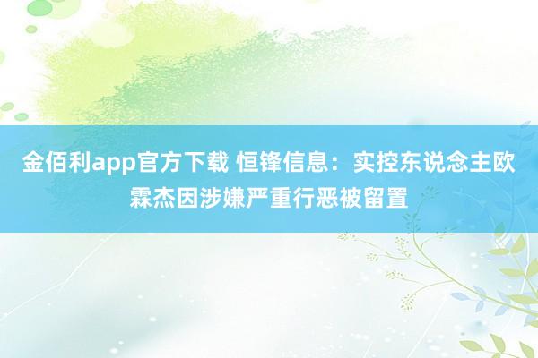 金佰利app官方下载 恒锋信息：实控东说念主欧霖杰因涉嫌严重行恶被留置
