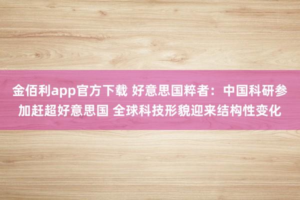 金佰利app官方下载 好意思国粹者：中国科研参加赶超好意思国 全球科技形貌迎来结构性变化
