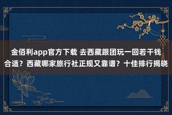 金佰利app官方下载 去西藏跟团玩一回若干钱合适？西藏哪家旅行社正规又靠谱？十佳排行揭晓