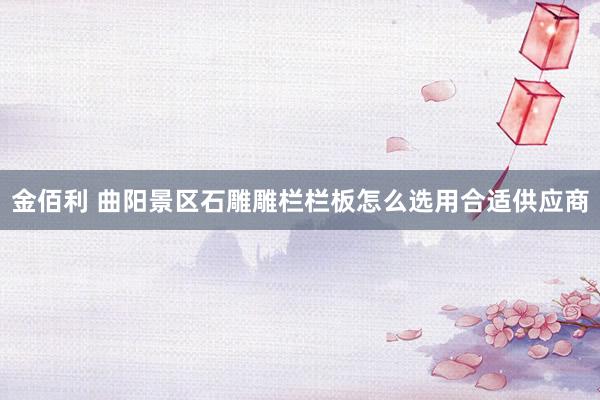 金佰利 曲阳景区石雕雕栏栏板怎么选用合适供应商