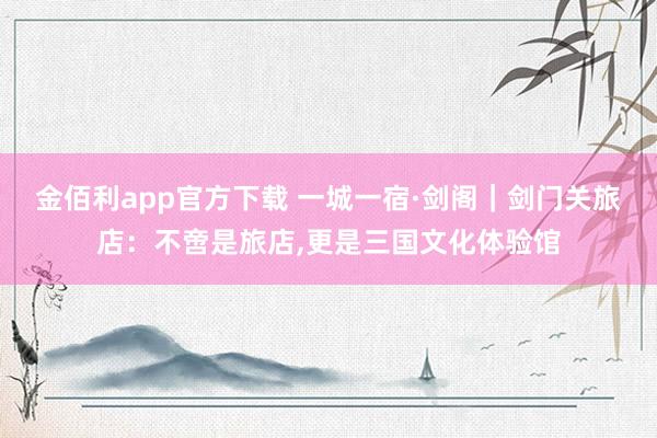 金佰利app官方下载 一城一宿·剑阁｜剑门关旅店：不啻是旅店,更是三国文化体验馆