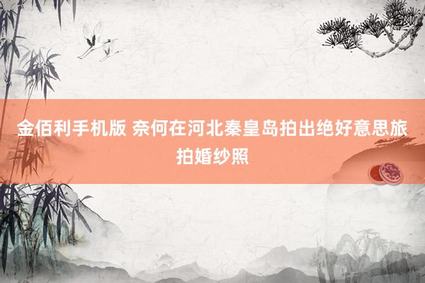 金佰利手机版 奈何在河北秦皇岛拍出绝好意思旅拍婚纱照