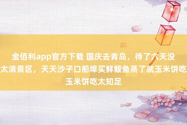 金佰利app官方下载 国庆去青岛，待了六天没挤崂山太清景区，天天沙子口船埠买鲜鲅鱼蒸了就玉米饼吃太知足