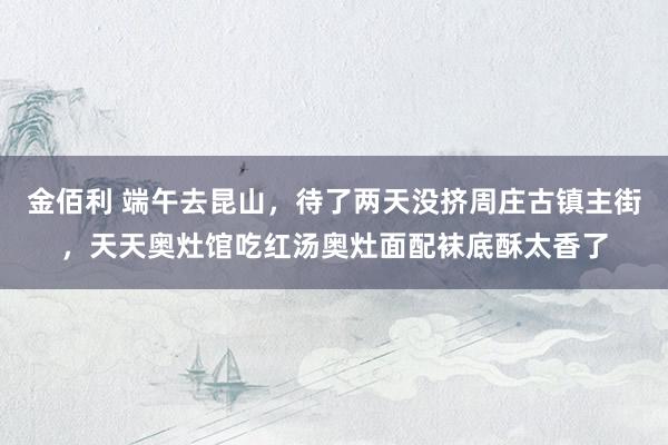 金佰利 端午去昆山，待了两天没挤周庄古镇主街，天天奥灶馆吃红汤奥灶面配袜底酥太香了