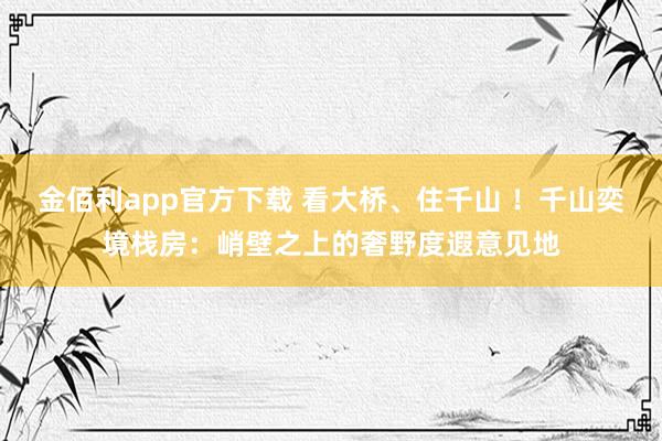 金佰利app官方下载 看大桥、住千山 ！千山奕境栈房：峭壁之上的奢野度遐意见地