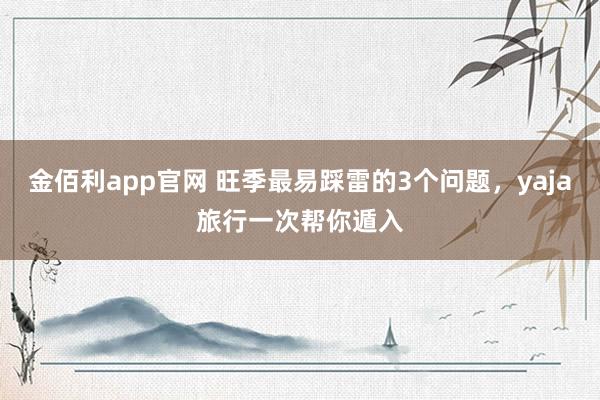 金佰利app官网 旺季最易踩雷的3个问题，yaja旅行一次帮你遁入