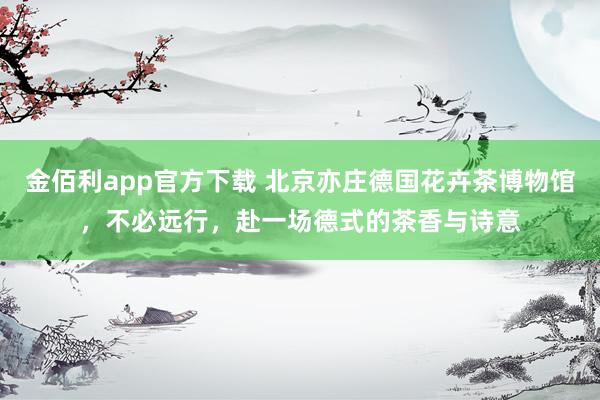 金佰利app官方下载 北京亦庄德国花卉茶博物馆，不必远行，赴一场德式的茶香与诗意