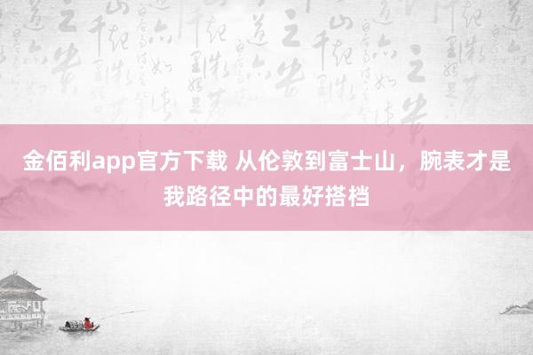 金佰利app官方下载 从伦敦到富士山，腕表才是我路径中的最好搭档