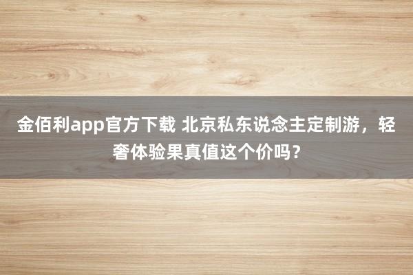 金佰利app官方下载 北京私东说念主定制游，轻奢体验果真值这个价吗？