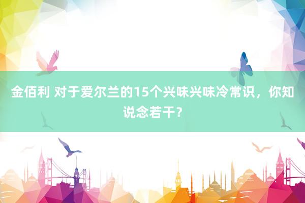 金佰利 对于爱尔兰的15个兴味兴味冷常识，你知说念若干？