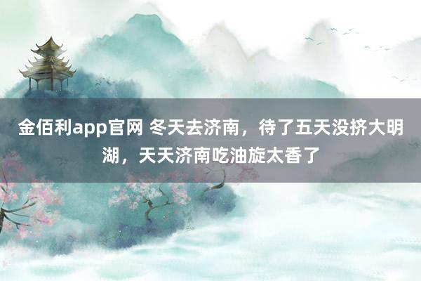 金佰利app官网 冬天去济南，待了五天没挤大明湖，天天济南吃油旋太香了