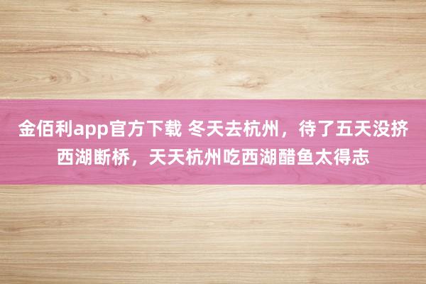 金佰利app官方下载 冬天去杭州，待了五天没挤西湖断桥，天天杭州吃西湖醋鱼太得志