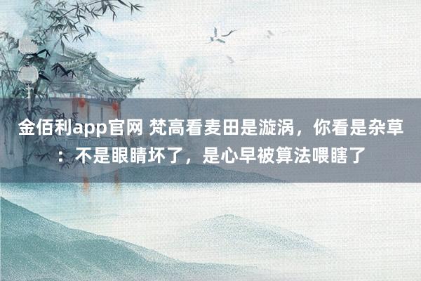 金佰利app官网 梵高看麦田是漩涡，你看是杂草：不是眼睛坏了，是心早被算法喂瞎了