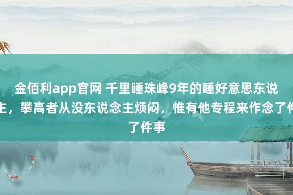 金佰利app官网 千里睡珠峰9年的睡好意思东说念主，攀高者从没东说念主烦闷，惟有他专程来作念了件事