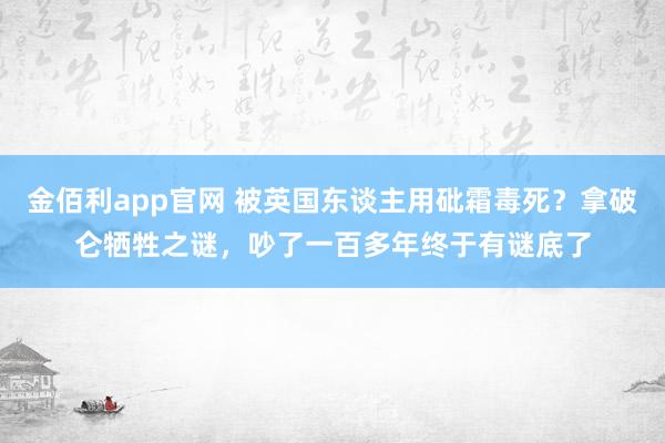 金佰利app官网 被英国东谈主用砒霜毒死？拿破仑牺牲之谜，吵了一百多年终于有谜底了