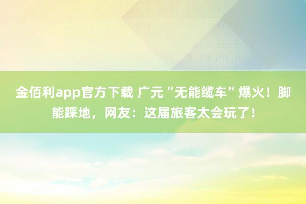 金佰利app官方下载 广元“无能缆车”爆火！脚能踩地，网友：这届旅客太会玩了！