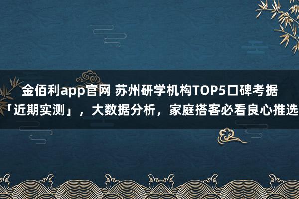 金佰利app官网 苏州研学机构TOP5口碑考据「近期实测」，大数据分析，家庭搭客必看良心推选