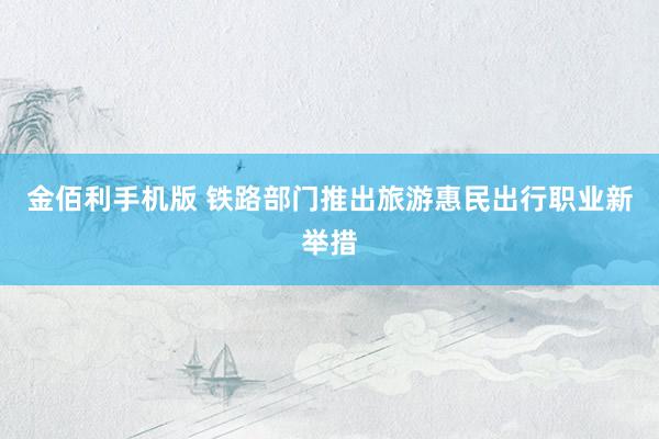 金佰利手机版 铁路部门推出旅游惠民出行职业新举措