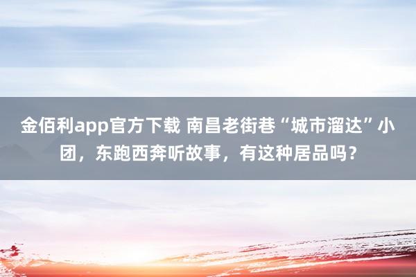 金佰利app官方下载 南昌老街巷“城市溜达”小团，东跑西奔听故事，有这种居品吗？