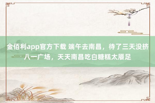 金佰利app官方下载 端午去南昌，待了三天没挤八一广场，天天南昌吃白糖糕太餍足